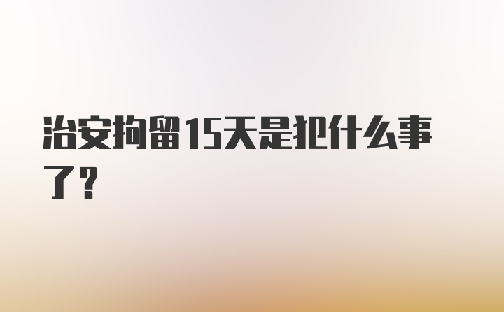 治安拘留15天是犯什么事了？