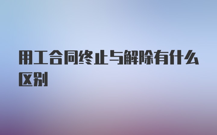 用工合同终止与解除有什么区别