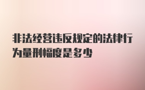 非法经营违反规定的法律行为量刑幅度是多少