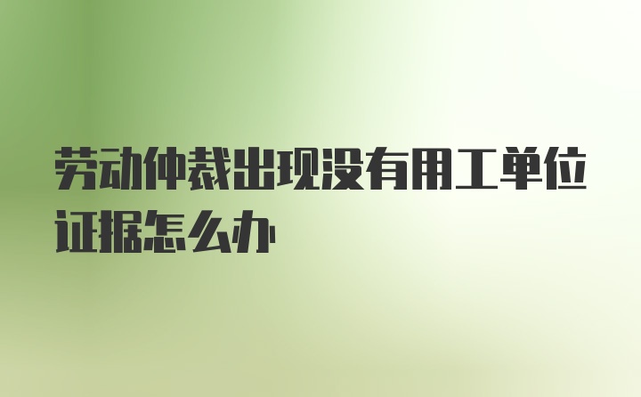 劳动仲裁出现没有用工单位证据怎么办