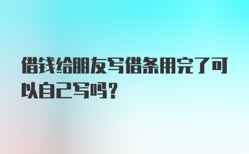 借钱给朋友写借条用完了可以自己写吗?