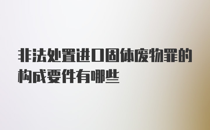 非法处置进口固体废物罪的构成要件有哪些