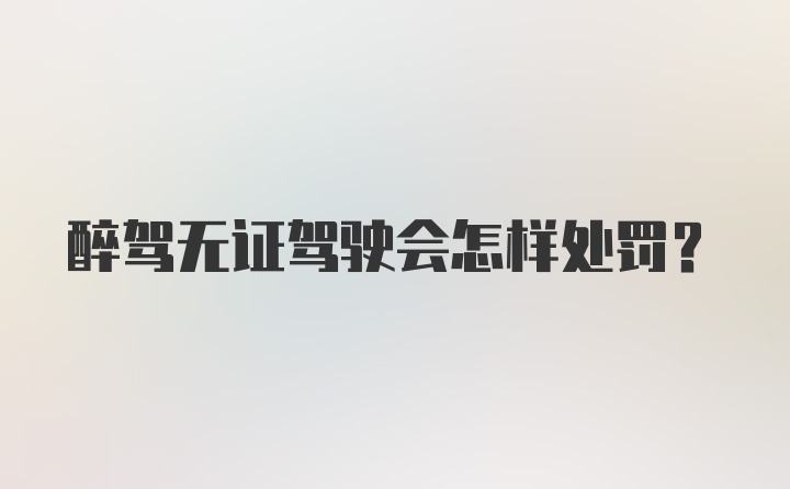 醉驾无证驾驶会怎样处罚？