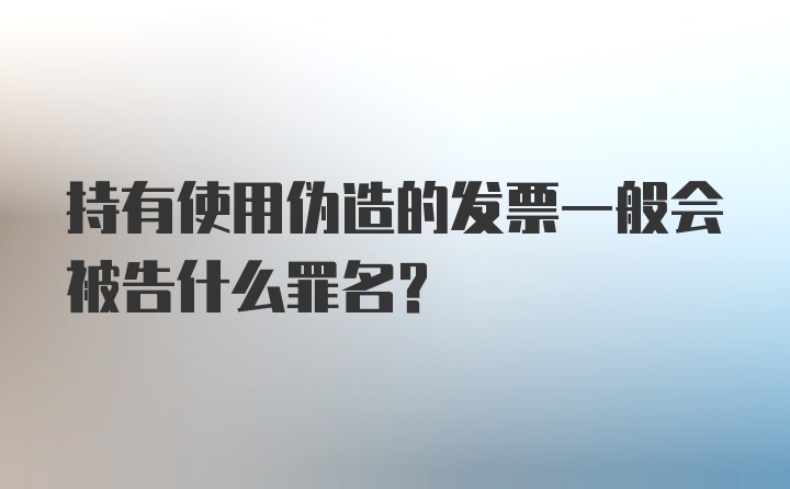 持有使用伪造的发票一般会被告什么罪名？