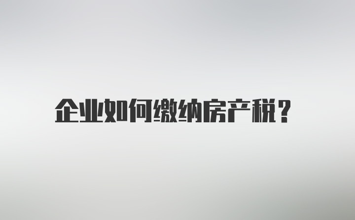 企业如何缴纳房产税?