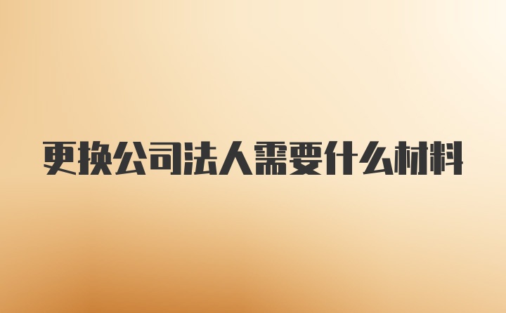 更换公司法人需要什么材料