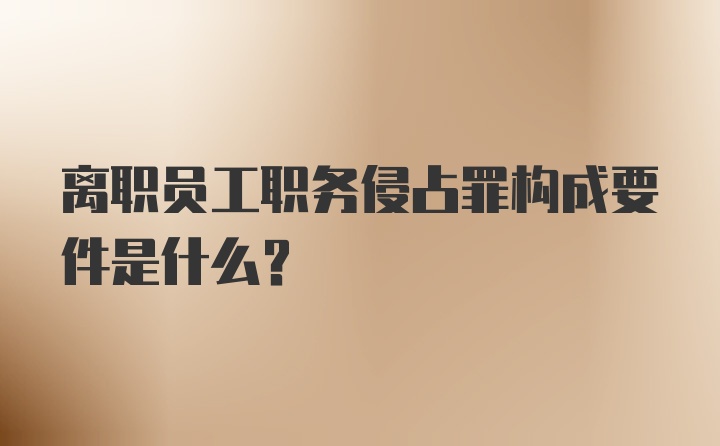 离职员工职务侵占罪构成要件是什么？