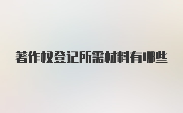 著作权登记所需材料有哪些