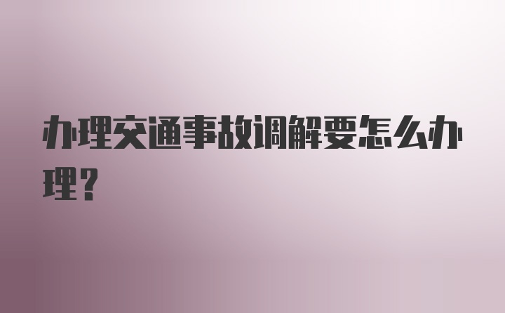 办理交通事故调解要怎么办理？