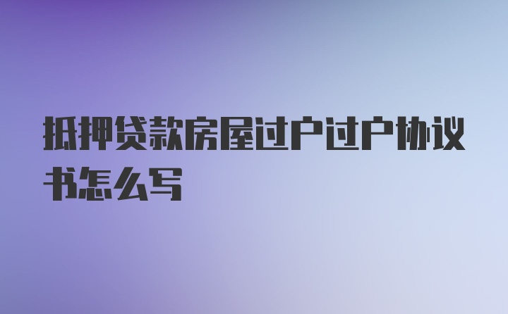 抵押贷款房屋过户过户协议书怎么写