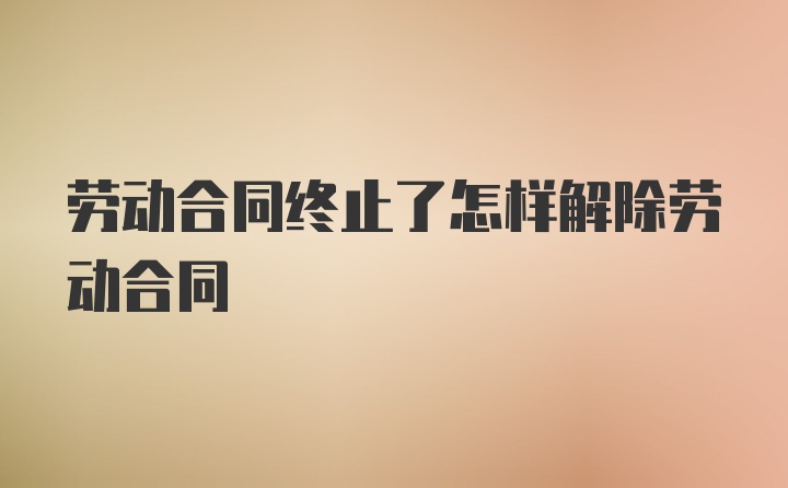 劳动合同终止了怎样解除劳动合同