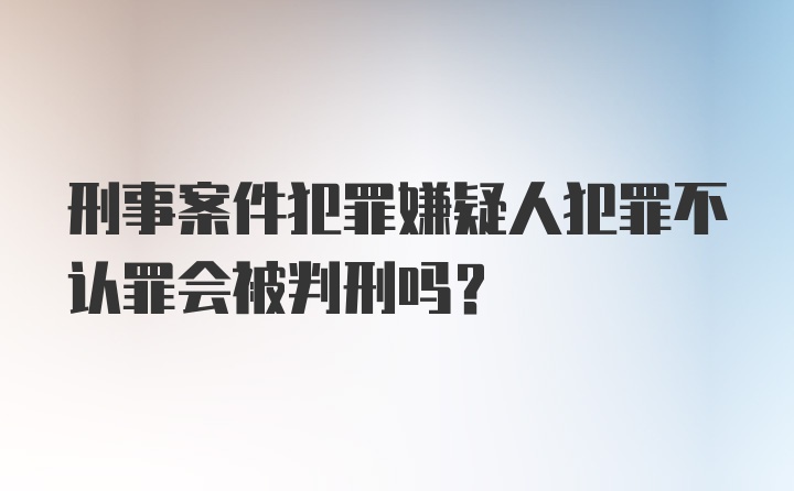 刑事案件犯罪嫌疑人犯罪不认罪会被判刑吗?