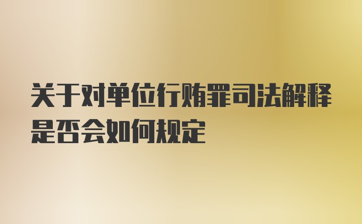 关于对单位行贿罪司法解释是否会如何规定