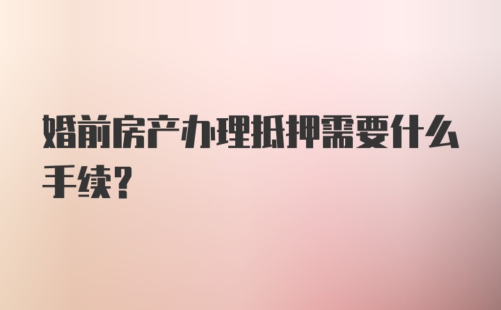 婚前房产办理抵押需要什么手续？