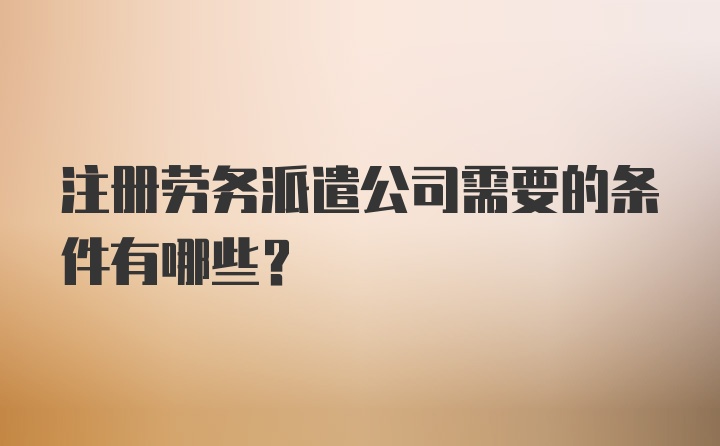 注册劳务派遣公司需要的条件有哪些？