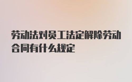 劳动法对员工法定解除劳动合同有什么规定