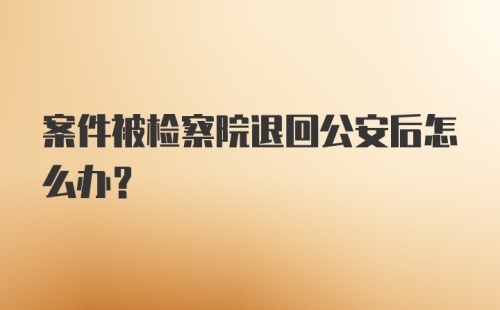 案件被检察院退回公安后怎么办？