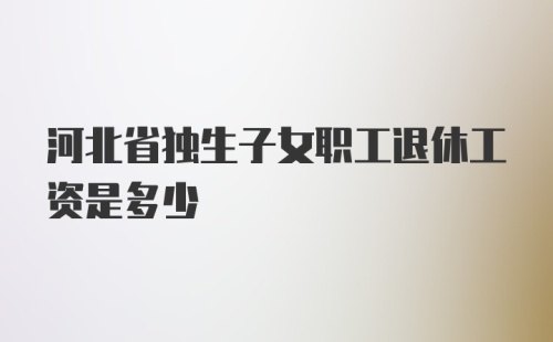 河北省独生子女职工退休工资是多少