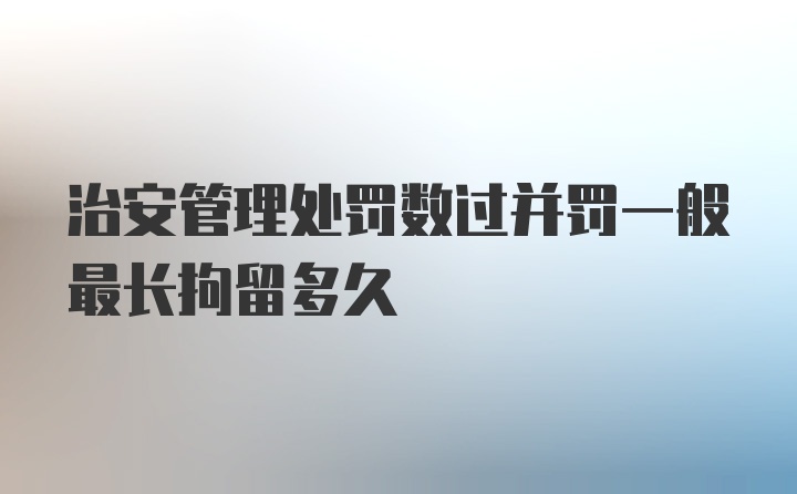 治安管理处罚数过并罚一般最长拘留多久