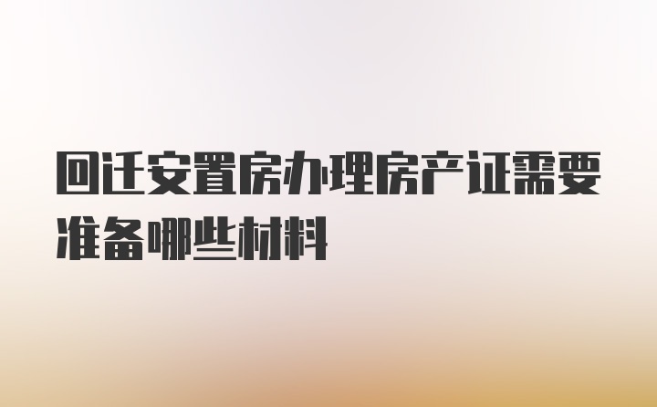 回迁安置房办理房产证需要准备哪些材料