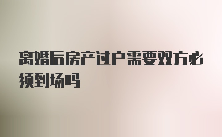 离婚后房产过户需要双方必须到场吗