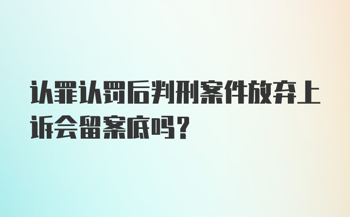 认罪认罚后判刑案件放弃上诉会留案底吗？