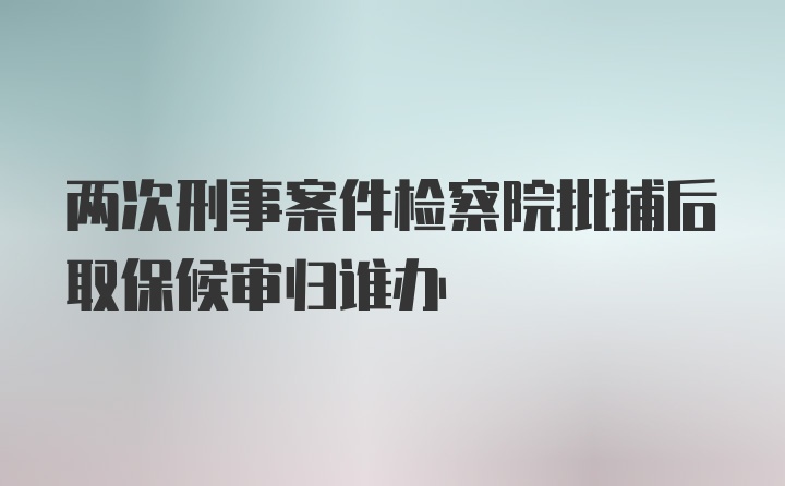 两次刑事案件检察院批捕后取保候审归谁办