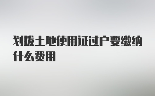 划拨土地使用证过户要缴纳什么费用