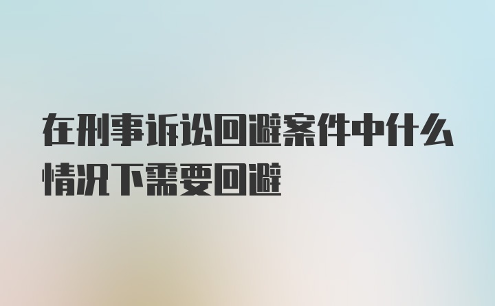 在刑事诉讼回避案件中什么情况下需要回避