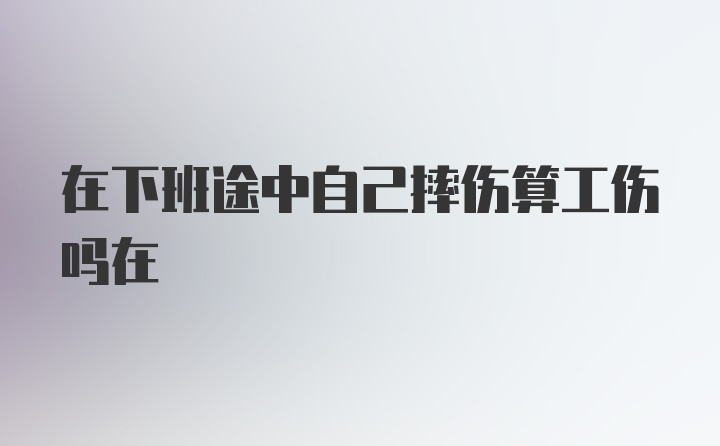 在下班途中自己摔伤算工伤吗在