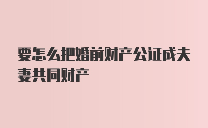 要怎么把婚前财产公证成夫妻共同财产