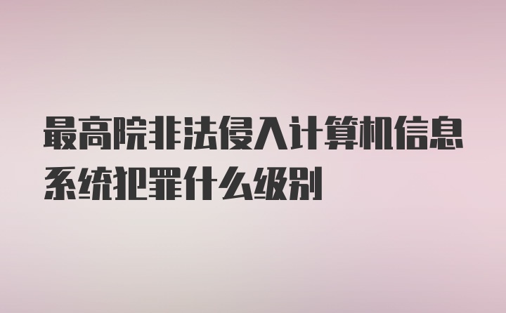 最高院非法侵入计算机信息系统犯罪什么级别