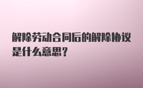 解除劳动合同后的解除协议是什么意思？