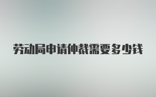 劳动局申请仲裁需要多少钱