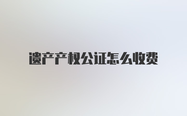 遗产产权公证怎么收费