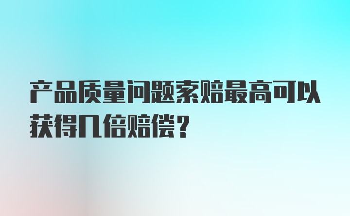 产品质量问题索赔最高可以获得几倍赔偿?