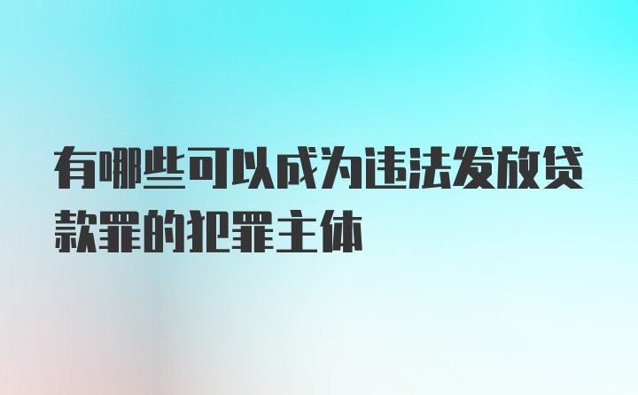 有哪些可以成为违法发放贷款罪的犯罪主体