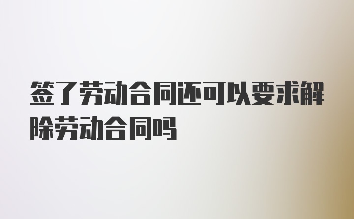 签了劳动合同还可以要求解除劳动合同吗