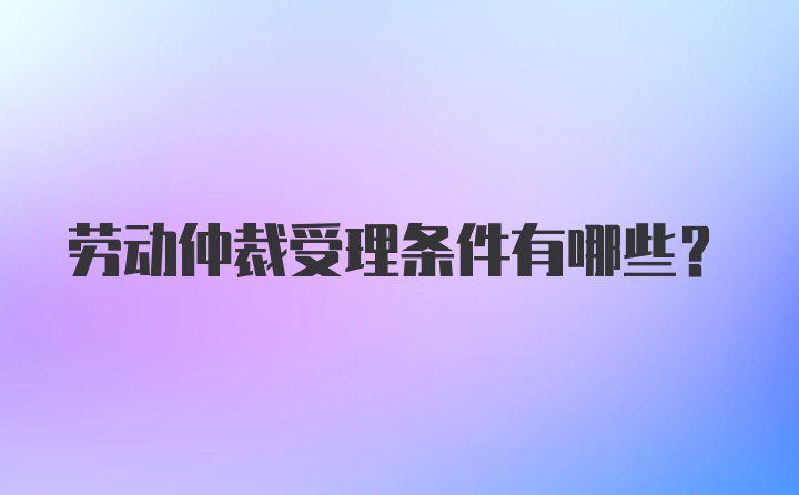 劳动仲裁受理条件有哪些?