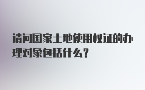 请问国家土地使用权证的办理对象包括什么？