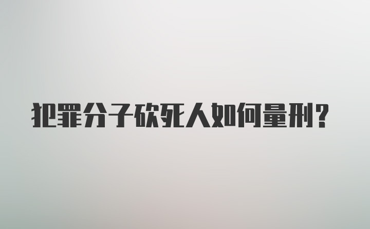 犯罪分子砍死人如何量刑？