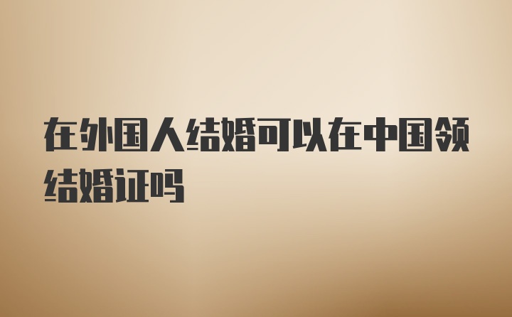 在外国人结婚可以在中国领结婚证吗