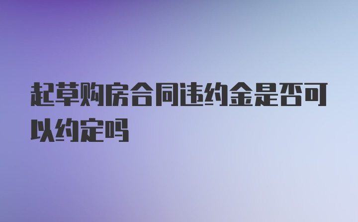 起草购房合同违约金是否可以约定吗