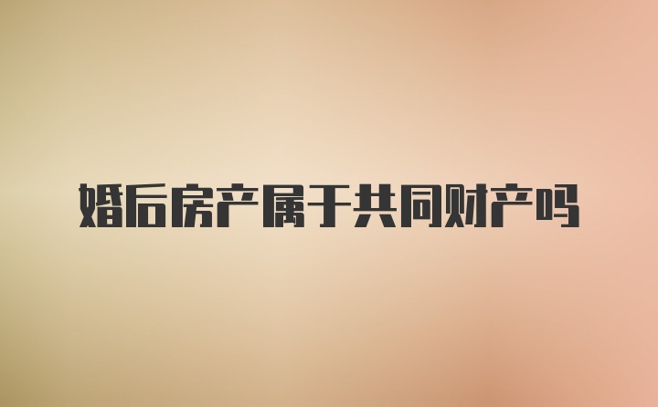 婚后房产属于共同财产吗