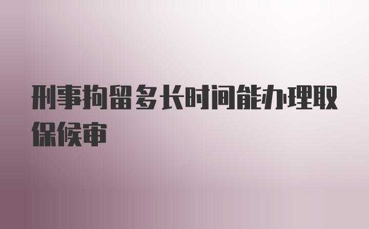 刑事拘留多长时间能办理取保候审