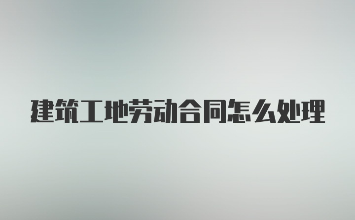 建筑工地劳动合同怎么处理