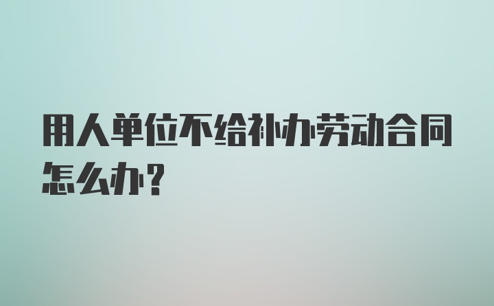 用人单位不给补办劳动合同怎么办？