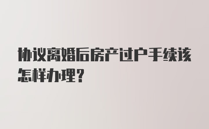 协议离婚后房产过户手续该怎样办理？