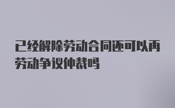 已经解除劳动合同还可以再劳动争议仲裁吗