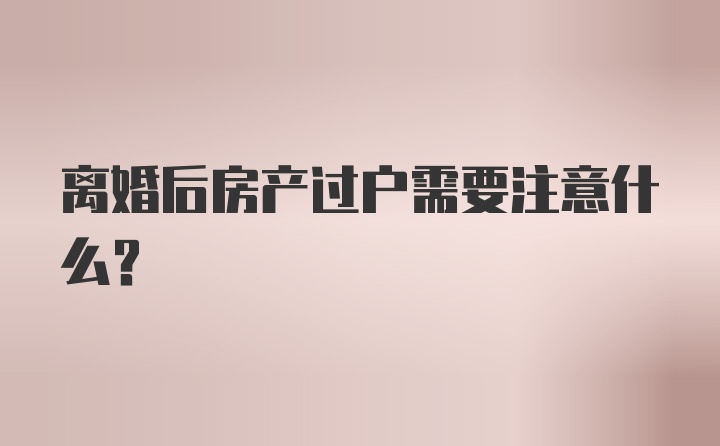 离婚后房产过户需要注意什么?